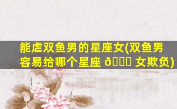 能虐双鱼男的星座女(双鱼男容易给哪个星座 🐞 女欺负)